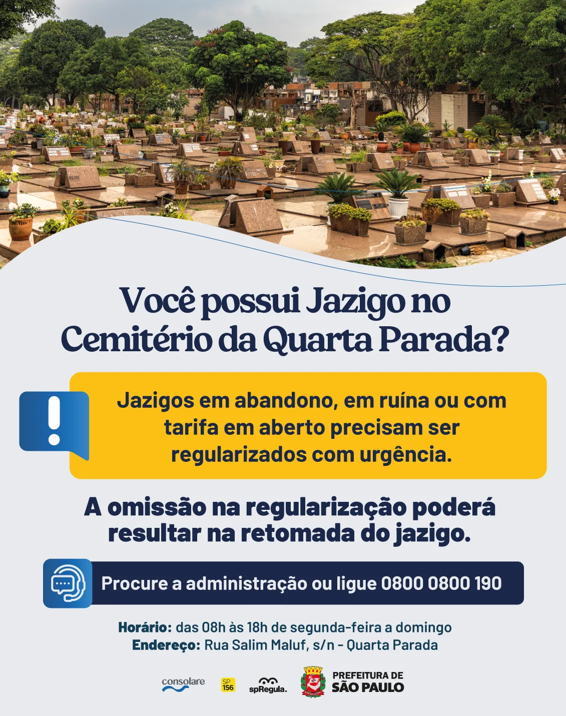 Você possui Jazigo no Cemitério da Quarta Parada? Jazigos em abandono, em ruína ou com tarifa em aberto precisam ser regularizados com urgência. A omissão na regularização poderá resultar na retomada do jazigo. Procure a administração ou ligue 0800 0800 190. Horário: das 08h às 18h de segunda-feira a domingo. Endereço: Rua Salim Farah Maluf, s/n, Quarta Parada.